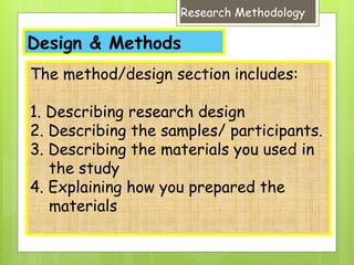 Design & Methods
Research Methodology
The method/design section includes:
1. Describing research design
2. Describing the samples/ participants.
3. Describing the materials you used in
the study
4. Explaining how you prepared the
materials
 