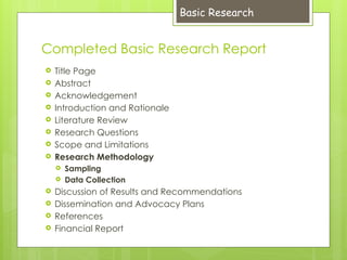 Completed Basic Research Report
 Title Page
 Abstract
 Acknowledgement
 Introduction and Rationale
 Literature Review
 Research Questions
 Scope and Limitations
 Research Methodology
 Sampling
 Data Collection
 Discussion of Results and Recommendations
 Dissemination and Advocacy Plans
 References
 Financial Report
Basic Research
 
