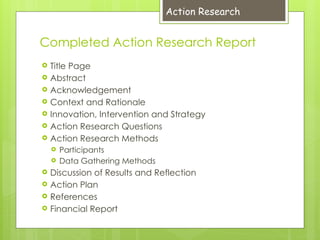 Completed Action Research Report
 Title Page
 Abstract
 Acknowledgement
 Context and Rationale
 Innovation, Intervention and Strategy
 Action Research Questions
 Action Research Methods
 Participants
 Data Gathering Methods
 Discussion of Results and Reflection
 Action Plan
 References
 Financial Report
Action Research
 