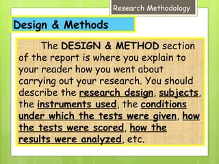 Design & Methods
Research Methodology
The DESIGN & METHOD section
of the report is where you explain to
your reader how you went about
carrying out your research. You should
describe the research design, subjects,
the instruments used, the conditions
under which the tests were given, how
the tests were scored, how the
results were analyzed, etc.
 
