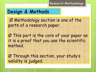 Design & Methods
Research Methodology
Ø Methodology section is one of the
parts of a research paper.
Ø This part is the core of your paper as
it is a proof that you use the scientific
method.
Ø Through this section, your study’s
validity is judged.
 