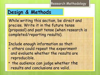 Design & Methods
Research Methodology
While writing this section, be direct and
precise. Write it in the future tense
(proposal) and past tense (when research is
completed/reporting results).
Include enough information so that:
• others could repeat the experiment
and evaluate whether the results are
reproducible.
• the audience can judge whether the
results and conclusions are valid.
 