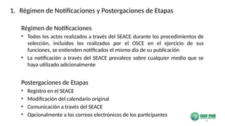16
Régimen de Notificaciones
• Todos los actos realizados a través del SEACE durante los procedimientos de
selección, incluidos los realizados por el OSCE en el ejercicio de sus
funciones, se entienden notificados el mismo día de su publicación
• La notificación a través del SEACE prevalece sobre cualquier medio que se
haya utilizado adicionalmente
Postergaciones de Etapas
• Registro en el SEACE
• Modificación del calendario original
• Comunicación a través del SEACE
• Opcionalmente a los correos electrónicos de los participantes
1. Régimen de Notificaciones y Postergaciones de Etapas
 