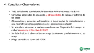 19
• Todo participante puede formular consultas y observaciones a las Bases
• Consultas: solicitudes de aclaración u otros pedidos de cualquier extremo de
las Bases
• Observaciones: supuestas vulneraciones a la normativa de contrataciones u
otra normativa que tenga relación con el objeto de contratación
• Se absuelven de manera motivada mediante un Pliego Absolutorio que se
elabora conforme a Directiva del OSCE
• Se debe indicar si observación se acoge totalmente, parcialmente o no se
acoge
• Pliego se notifica a través del SEACE
4. Consultas y Observaciones
 