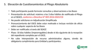 20
• Todo participante puede formular consultas y observaciones a las Bases
• Presentación de solicitud: máximo a los 3 días hábiles de notificado el Pliego
en el SEACE, conforme a Directiva N° 009-2016-OSCE/CD
• No puede solicitarse en Adjudicación Simplificada
• Pronunciamiento del OSCE debe estar motivado e incluye revisión de oficio
sobre cualquier aspecto de las Bases
• Debe ser notificado a través del SEACE
• Plazo: 10 días hábiles (improrrogables) desde el día siguiente de la recepción
del expediente completo por el OSCE.
• No cabe interposición de recurso administrativo alguno, siendo de
obligatorio cumplimiento para Entidad y participantes.
5. Elevación de Cuestionamientos al Pliego Absolutorio
 