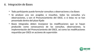 21
• Todo participante puede formular consultas y observaciones a las Bases
• Se produce una vez acogidas o resueltas, todas las consultas y/u
observaciones, y con el Pronunciamiento del OSCE, o si éstas no se han
presentado dentro del plazo fijado
• Bases Integradas deben incorporar las modificaciones que se hayan
producido como consecuencia de las consultas, observaciones, la
implementación del Pronunciamiento del OSCE, así como las modificaciones
requeridas por OSCE en acciones de supervisión
6. Integración de Bases
 