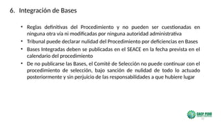 22
• Reglas definitivas del Procedimiento y no pueden ser cuestionadas en
ninguna otra vía ni modificadas por ninguna autoridad administrativa
• Tribunal puede declarar nulidad del Procedimiento por deficiencias en Bases
• Bases Integradas deben se publicadas en el SEACE en la fecha prevista en el
calendario del procedimiento
• De no publicarse las Bases, el Comité de Selección no puede continuar con el
procedimiento de selección, bajo sanción de nulidad de todo lo actuado
posteriormente y sin perjuicio de las responsabilidades a que hubiere lugar
6. Integración de Bases
 
