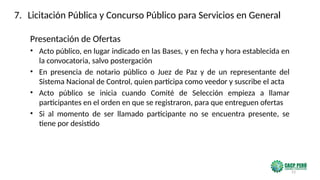 23
Presentación de Ofertas
• Acto público, en lugar indicado en las Bases, y en fecha y hora establecida en
la convocatoria, salvo postergación
• En presencia de notario público o Juez de Paz y de un representante del
Sistema Nacional de Control, quien participa como veedor y suscribe el acta
• Acto público se inicia cuando Comité de Selección empieza a llamar
participantes en el orden en que se registraron, para que entreguen ofertas
• Si al momento de ser llamado participante no se encuentra presente, se
tiene por desistido
7. Licitación Pública y Concurso Público para Servicios en General
 