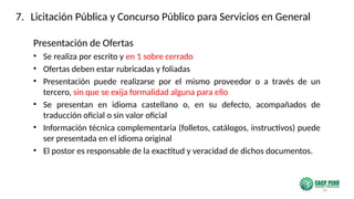 24
Presentación de Ofertas
• Se realiza por escrito y en 1 sobre cerrado
• Ofertas deben estar rubricadas y foliadas
• Presentación puede realizarse por el mismo proveedor o a través de un
tercero, sin que se exija formalidad alguna para ello
• Se presentan en idioma castellano o, en su defecto, acompañados de
traducción oficial o sin valor oficial
• Información técnica complementaria (folletos, catálogos, instructivos) puede
ser presentada en el idioma original
• El postor es responsable de la exactitud y veracidad de dichos documentos.
7. Licitación Pública y Concurso Público para Servicios en General
 
