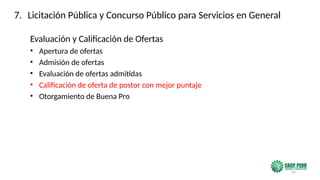 25
Evaluación y Calificación de Ofertas
• Apertura de ofertas
• Admisión de ofertas
• Evaluación de ofertas admitidas
• Calificación de oferta de postor con mejor puntaje
• Otorgamiento de Buena Pro
7. Licitación Pública y Concurso Público para Servicios en General
 