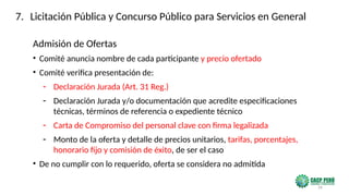 26
Admisión de Ofertas
• Comité anuncia nombre de cada participante y precio ofertado
• Comité verifica presentación de:
- Declaración Jurada (Art. 31 Reg.)
- Declaración Jurada y/o documentación que acredite especificaciones
técnicas, términos de referencia o expediente técnico
- Carta de Compromiso del personal clave con firma legalizada
- Monto de la oferta y detalle de precios unitarios, tarifas, porcentajes,
honorario fijo y comisión de éxito, de ser el caso
• De no cumplir con lo requerido, oferta se considera no admitida
7. Licitación Pública y Concurso Público para Servicios en General
 