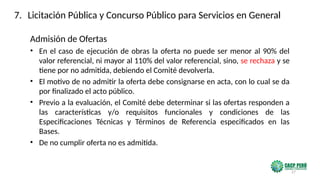 27
Admisión de Ofertas
• En el caso de ejecución de obras la oferta no puede ser menor al 90% del
valor referencial, ni mayor al 110% del valor referencial, sino, se rechaza y se
tiene por no admitida, debiendo el Comité devolverla.
• El motivo de no admitir la oferta debe consignarse en acta, con lo cual se da
por finalizado el acto público.
• Previo a la evaluación, el Comité debe determinar si las ofertas responden a
las características y/o requisitos funcionales y condiciones de las
Especificaciones Técnicas y Términos de Referencia especificados en las
Bases.
• De no cumplir oferta no es admitida.
7. Licitación Pública y Concurso Público para Servicios en General
 