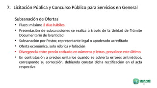 29
Subsanación de Ofertas
• Plazo: máximo 3 días hábiles
• Presentación de subsanaciones se realiza a través de la Unidad de Trámite
Documentario de la Entidad
• Subsanación por Postor, representante legal o apoderado acreditado
• Oferta económica, solo rúbrica y foliación
• Divergencia entre precio cotizado en números y letras, prevalece este último
• En contratación a precios unitarios cuando se advierta errores aritméticos,
corresponde su corrección, debiendo constar dicha rectificación en el acta
respectiva
7. Licitación Pública y Concurso Público para Servicios en General
 