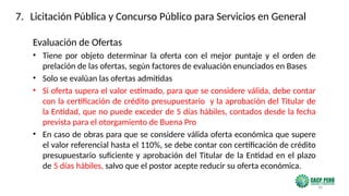 30
Evaluación de Ofertas
• Tiene por objeto determinar la oferta con el mejor puntaje y el orden de
prelación de las ofertas, según factores de evaluación enunciados en Bases
• Solo se evalúan las ofertas admitidas
• Si oferta supera el valor estimado, para que se considere válida, debe contar
con la certificación de crédito presupuestario y la aprobación del Titular de
la Entidad, que no puede exceder de 5 días hábiles, contados desde la fecha
prevista para el otorgamiento de Buena Pro
• En caso de obras para que se considere válida oferta económica que supere
el valor referencial hasta el 110%, se debe contar con certificación de crédito
presupuestario suficiente y aprobación del Titular de la Entidad en el plazo
de 5 días hábiles, salvo que el postor acepte reducir su oferta económica.
7. Licitación Pública y Concurso Público para Servicios en General
 