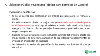 31
Evaluación de Ofertas
• Si no se cuenta con certificación de crédito presupuestario se rechaza la
oferta
• Para determinar la oferta con mejor puntaje cuando la evaluación del precio
es el único factor, se le otorga el máximo a la oferta de precio más bajo y
otorga a las demás ofertas puntajes inversamente proporcionales a sus
respectivos precios
• Cuando existan otros factores de evaluación además del precio la oferta con
mejor puntaje, se determina en función de los criterios y procedimientos de
evaluación enunciados en las Bases
• Se determina el orden de prelación de las ofertas en función al puntaje
obtenido
7. Licitación Pública y Concurso Público para Servicios en General
 