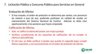 32
Evaluación de Ofertas
• Si hay empate, el orden de prelación se determina por sorteo, con presencia
de notario o juez de paz, pudiendo participar en calidad de veedor un
representante del Sistema Nacional de Control. Además se debe citar
oportunamente a los postores que hayan empatado
Calificación de Ofertas
• Solo se califica la oferta del postor con mejor puntaje
• Verificar cumplimento de los requisitos de calificación. De no cumplir, la
oferta es descalificada
• En tal caso, se debe verificar si postor que quedó en segundo lugar cumple
dichos requisitos, y así sucesivamente en el orden de prelación de ofertas
7. Licitación Pública y Concurso Público para Servicios en General
 