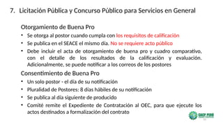 33
Otorgamiento de Buena Pro
• Se otorga al postor cuando cumpla con los requisitos de calificación
• Se publica en el SEACE el mismo día. No se requiere acto público
• Debe incluir el acta de otorgamiento de buena pro y cuadro comparativo,
con el detalle de los resultados de la calificación y evaluación.
Adicionalmente, se puede notificar a los correos de los postores
Consentimiento de Buena Pro
• Un solo postor - el día de su notificación
• Pluralidad de Postores: 8 días hábiles de su notificación
• Se publica al día siguiente de producido
• Comité remite el Expediente de Contratación al OEC, para que ejecute los
actos destinados a formalización del contrato
7. Licitación Pública y Concurso Público para Servicios en General
 