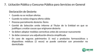 34
Declaración de Desierto
• Cuando no se reciban ofertas
• Cuando no exista ninguna oferta válida
• Proceso parcialmente desierto: Ítems
• Comité de Selección emite Informe al Titular de la Entidad en que se
justifique y evalúe causas que originaron desierto
• Se deben adoptar medidas correctivas antes de convocar nuevamente
• Se debe convocar una adjudicación directa simplificada
• En caso de seguros patrimonies (1 vez) y productos farmaceúticos y
dispositivos médicos (2 veces) se puede contratar con proveedor no
domiciliado
7. Licitación Pública y Concurso Público para Servicios en General
 