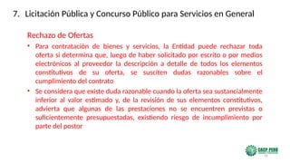 35
Rechazo de Ofertas
• Para contratación de bienes y servicios, la Entidad puede rechazar toda
oferta si determina que, luego de haber solicitado por escrito o por medios
electrónicos al proveedor la descripción a detalle de todos los elementos
constitutivos de su oferta, se susciten dudas razonables sobre el
cumplimiento del contrato
• Se considera que existe duda razonable cuando la oferta sea sustancialmente
inferior al valor estimado y, de la revisión de sus elementos constitutivos,
advierta que algunas de las prestaciones no se encuentren previstas o
suficientemente presupuestadas, existiendo riesgo de incumplimiento por
parte del postor
7. Licitación Pública y Concurso Público para Servicios en General
 