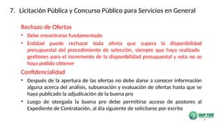 36
Rechazo de Ofertas
• Debe encontrarse fundamentado
• Entidad puede rechazar toda oferta que supera la disponibilidad
presupuestal del procedimiento de selección, siempre que haya realizado
gestiones para el incremento de la disponibilidad presupuestal y esta no se
haya podido obtener
Confidencialidad
• Después de la apertura de las ofertas no debe darse a conocer información
alguna acerca del análisis, subsanación y evaluación de ofertas hasta que se
haya publicado la adjudicación de la buena pro
• Luego de otorgada la buena pro debe permitirse acceso de postores al
Expediente de Contratación, al día siguiente de solicitarse por escrito
7. Licitación Pública y Concurso Público para Servicios en General
 