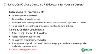 37
Culminación del procedimiento
• Se perfecciona el contrato.
• Se cancela el procedimiento.
• Se deja sin efecto otorgamiento de buena pro por causa imputable a Entidad
• No se suscribe el contrato por negativa justificada de la Entidad
Cancelación del procedimiento
• Antes de adjudicación de Buena Pro
• Fuerza Mayor o Caso Fortuito
• Desaparece necesidad de contratar
• Presupuesto asignado sea insuficiente o tenga que destinarse a emergencias
declaradas expresamente
• Otras razones justificadas
7. Licitación Pública y Concurso Público para Servicios en General
 