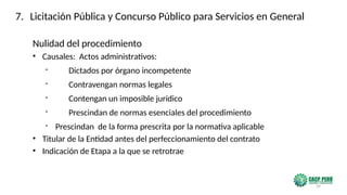 39
Nulidad del procedimiento
• Causales: Actos administrativos:
- Dictados por órgano incompetente
- Contravengan normas legales
- Contengan un imposible jurídico
- Prescindan de normas esenciales del procedimiento
- Prescindan de la forma prescrita por la normativa aplicable
• Titular de la Entidad antes del perfeccionamiento del contrato
• Indicación de Etapa a la que se retrotrae
7. Licitación Pública y Concurso Público para Servicios en General
 