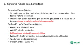 41
Presentación de Ofertas
• Se realiza por escrito, rubricadas y foliadas y en 2 sobres cerrados, oferta
técnica y oferta económica
• Presentación puede realizarse por el mismo proveedor o a través de un
tercero, sin que se exija formalidad alguna para ello
Evaluación y Calificación de Ofertas
• Apertura de ofertas técnicas
• Admisión de ofertas técnicas
• Calificación de ofertas técnicas admitidas
• Evaluación de ofertas técnicas que cumplan requisitos de calificación
• Apertura de ofertas económicas
• Otorgamiento de Buena Pro
8. Concurso Público para Consultoría
 