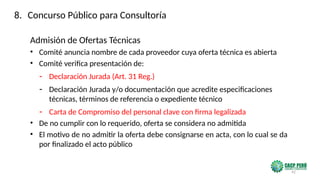 42
Admisión de Ofertas Técnicas
• Comité anuncia nombre de cada proveedor cuya oferta técnica es abierta
• Comité verifica presentación de:
- Declaración Jurada (Art. 31 Reg.)
- Declaración Jurada y/o documentación que acredite especificaciones
técnicas, términos de referencia o expediente técnico
- Carta de Compromiso del personal clave con firma legalizada
• De no cumplir con lo requerido, oferta se considera no admitida
• El motivo de no admitir la oferta debe consignarse en acta, con lo cual se da
por finalizado el acto público
8. Concurso Público para Consultoría
 