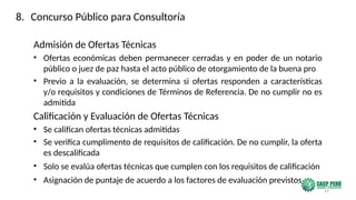 43
Admisión de Ofertas Técnicas
• Ofertas económicas deben permanecer cerradas y en poder de un notario
público o juez de paz hasta el acto público de otorgamiento de la buena pro
• Previo a la evaluación, se determina si ofertas responden a características
y/o requisitos y condiciones de Términos de Referencia. De no cumplir no es
admitida
Calificación y Evaluación de Ofertas Técnicas
• Se califican ofertas técnicas admitidas
• Se verifica cumplimento de requisitos de calificación. De no cumplir, la oferta
es descalificada
• Solo se evalúa ofertas técnicas que cumplen con los requisitos de calificación
• Asignación de puntaje de acuerdo a los factores de evaluación previstos
8. Concurso Público para Consultoría
 