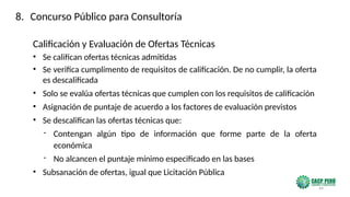 44
Calificación y Evaluación de Ofertas Técnicas
• Se califican ofertas técnicas admitidas
• Se verifica cumplimento de requisitos de calificación. De no cumplir, la oferta
es descalificada
• Solo se evalúa ofertas técnicas que cumplen con los requisitos de calificación
• Asignación de puntaje de acuerdo a los factores de evaluación previstos
• Se descalifican las ofertas técnicas que:
- Contengan algún tipo de información que forme parte de la oferta
económica
- No alcancen el puntaje mínimo especificado en las bases
• Subsanación de ofertas, igual que Licitación Pública
8. Concurso Público para Consultoría
 