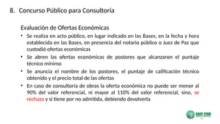 45
Evaluación de Ofertas Económicas
• Se realiza en acto público, en lugar indicado en las Bases, en la fecha y hora
establecida en las Bases, en presencia del notario público o Juez de Paz que
custodió ofertas económicas
• Se abren las ofertas económicas de postores que alcanzaron el puntaje
técnico mínimo
• Se anuncia el nombre de los postores, el puntaje de calificación técnico
obtenido y el precio total de las ofertas
• En caso de consultoría de obras la oferta económica no puede ser menor al
90% del valor referencial, ni mayor al 110% del valor referencial, sino, se
rechaza y si tiene por no admitida, debiendo devolverla
8. Concurso Público para Consultoría
 