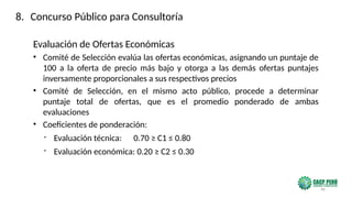 46
Evaluación de Ofertas Económicas
• Comité de Selección evalúa las ofertas económicas, asignando un puntaje de
100 a la oferta de precio más bajo y otorga a las demás ofertas puntajes
inversamente proporcionales a sus respectivos precios
• Comité de Selección, en el mismo acto público, procede a determinar
puntaje total de ofertas, que es el promedio ponderado de ambas
evaluaciones
• Coeficientes de ponderación:
- Evaluación técnica: 0.70 ≥ C1 ≤ 0.80
- Evaluación económica: 0.20 ≥ C2 ≤ 0.30
8. Concurso Público para Consultoría
 