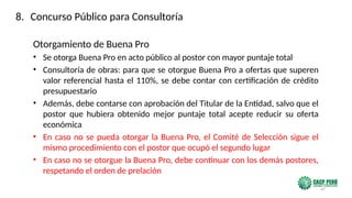 47
Otorgamiento de Buena Pro
• Se otorga Buena Pro en acto público al postor con mayor puntaje total
• Consultoría de obras: para que se otorgue Buena Pro a ofertas que superen
valor referencial hasta el 110%, se debe contar con certificación de crédito
presupuestario
• Además, debe contarse con aprobación del Titular de la Entidad, salvo que el
postor que hubiera obtenido mejor puntaje total acepte reducir su oferta
económica
• En caso no se pueda otorgar la Buena Pro, el Comité de Selección sigue el
mismo procedimiento con el postor que ocupó el segundo lugar
• En caso no se otorgue la Buena Pro, debe continuar con los demás postores,
respetando el orden de prelación
8. Concurso Público para Consultoría
 