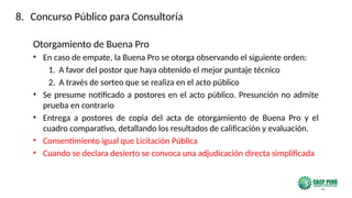 48
Otorgamiento de Buena Pro
• En caso de empate, la Buena Pro se otorga observando el siguiente orden:
1. A favor del postor que haya obtenido el mejor puntaje técnico
2. A través de sorteo que se realiza en el acto público
• Se presume notificado a postores en el acto público. Presunción no admite
prueba en contrario
• Entrega a postores de copia del acta de otorgamiento de Buena Pro y el
cuadro comparativo, detallando los resultados de calificación y evaluación.
• Consentimiento igual que Licitación Pública
• Cuando se declara desierto se convoca una adjudicación directa simplificada
8. Concurso Público para Consultoría
 