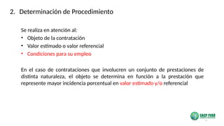 5
Se realiza en atención al:
• Objeto de la contratación
• Valor estimado o valor referencial
• Condiciones para su empleo
En el caso de contrataciones que involucren un conjunto de prestaciones de
distinta naturaleza, el objeto se determina en función a la prestación que
represente mayor incidencia porcentual en valor estimado y/o referencial
2. Determinación de Procedimiento
 