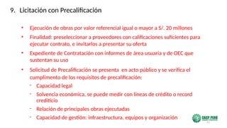 51
• Ejecución de obras por valor referencial igual o mayor a S/. 20 millones
• Finalidad: preseleccionar a proveedores con calificaciones suficientes para
ejecutar contrato, e invitarlos a presentar su oferta
• Expediente de Contratación con informes de área usuaria y de OEC que
sustentan su uso
• Solicitud de Precalificación se presenta en acto público y se verifica el
cumplimento de los requisitos de precalificación:
- Capacidad legal
- Solvencia económica, se puede medir con líneas de crédito o record
crediticio
- Relación de principales obras ejecutadas
- Capacidad de gestión: infraestructura, equipos y organización
9. Licitación con Precalificación
 
