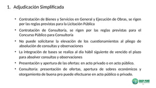 56
• Contratación de Bienes y Servicios en General y Ejecución de Obras, se rigen
por las reglas previstas para la Licitación Pública
• Contratación de Consultoría, se rigen por las reglas previstas para el
Concurso Público para Consultoría
• No puede solicitarse la elevación de los cuestionamientos al pliego de
absolución de consultas y observaciones
• La integración de bases se realiza al día hábil siguiente de vencido el plazo
para absolver consultas y observaciones
• Presentación y apertura de las ofertas: en acto privado o en acto público.
• Consultoría: presentación de ofertas, apertura de sobres económicos y
otorgamiento de buena pro puede efectuarse en acto público o privado.
1. Adjudicación Simplificada
 