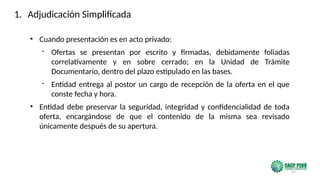 57
• Cuando presentación es en acto privado:
- Ofertas se presentan por escrito y firmadas, debidamente foliadas
correlativamente y en sobre cerrado; en la Unidad de Trámite
Documentario, dentro del plazo estipulado en las bases.
- Entidad entrega al postor un cargo de recepción de la oferta en el que
conste fecha y hora.
• Entidad debe preservar la seguridad, integridad y confidencialidad de toda
oferta, encargándose de que el contenido de la misma sea revisado
únicamente después de su apertura.
1. Adjudicación Simplificada
 