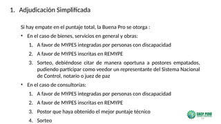 59
Si hay empate en el puntaje total, la Buena Pro se otorga :
• En el caso de bienes, servicios en general y obras:
1. A favor de MYPES integradas por personas con discapacidad
2. A favor de MYPES inscritas en REMYPE
3. Sorteo, debiéndose citar de manera oportuna a postores empatados,
pudiendo participar como veedor un representante del Sistema Nacional
de Control, notario o juez de paz
• En el caso de consultorías:
1. A favor de MYPES integradas por personas con discapacidad
2. A favor de MYPES inscritas en REMYPE
3. Postor que haya obtenido el mejor puntaje técnico
4. Sorteo
1. Adjudicación Simplificada
 