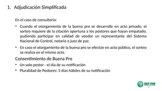 60
En el caso de consultoría:
• Cuando el otorgamiento de la buena pro se desarrolle en acto privado, el
sorteo requiere de la citación oportuna a los postores que hayan empatado,
pudiendo participar en calidad de veedor un representante del Sistema
Nacional de Control, notario o juez de paz.
• En caso el otorgamiento de la buena pro se efectúe en acto público, el sorteo
se realiza en el mismo acto.
Consentimiento de Buena Pro
• Un solo postor - el día de su notificación
• Pluralidad de Postores: 5 días hábiles de su notificación
1. Adjudicación Simplificada
 