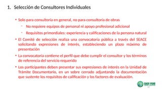 63
• Solo para consultoría en general, no para consultoría de obras
- No requiere equipos de personal ni apoyo profesional adicional
- Requisitos primordiales: experiencia y calificaciones de la persona natural
• El Comité de selección realiza una convocatoria pública a través del SEACE
solicitando expresiones de interés, estableciendo un plazo máximo de
presentación
• La convocatoria contiene el perfil que debe cumplir el consultor y los términos
de referencia del servicio requerido
• Los participantes deben presentar sus expresiones de interés en la Unidad de
Trámite Documentario, en un sobre cerrado adjuntando la documentación
que sustente los requisitos de calificación y los factores de evaluación.
1. Selección de Consultores Individuales
 