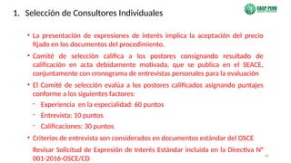 64
• La presentación de expresiones de interés implica la aceptación del precio
fijado en los documentos del procedimiento.
• Comité de selección califica a los postores consignando resultado de
calificación en acta debidamente motivada, que se publica en el SEACE,
conjuntamente con cronograma de entrevistas personales para la evaluación
• El Comité de selección evalúa a los postores calificados asignando puntajes
conforme a los siguientes factores:
- Experiencia en la especialidad: 60 puntos
- Entrevista: 10 puntos
- Calificaciones: 30 puntos
• Criterios de entrevista son considerados en documentos estándar del OSCE
Revisar Solicitud de Expresión de Interés Estándar incluida en la Directiva N°
001-2016-OSCE/CD
1. Selección de Consultores Individuales
 
