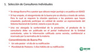 65
• Se otorga Buena Pro a postor que obtuvo mejor puntaje y se publica en SEACE
• Si hay empate, el otorgamiento de la buena pro se efectúa a través de sorteo.
Para lo cual se requiere la citación oportuna a los postores que hayan
empatado, pudiendo participar en calidad de veedor un representante del
Sistema Nacional de Control, notario o juez de paz.
• Una vez otorgada la conformidad de la prestación, el producto de la
consultoría debe ser publicado en el portal institucional de la Entidad
contratante, salvo la información calificada como secreta, confidencial o
reservada por la normativa de la materia.
Consentimiento de Buena Pro
• Un solo postor - el día de su notificación
• Pluralidad de Postores: 5 días hábiles de su notificación
1. Selección de Consultores Individuales
 