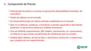 67
• Contratación de bienes y servicios en general de disponibilidad inmediata. No
consultoría
• Fáciles de obtener en el mercado
• Se comercialicen bajo una oferta estándar establecida en el mercado
• Que no se fabrican, producen, suministran o prestan siguiendo la descripción
particular o instrucciones dadas por Entidad contratante
• Una vez definido requerimiento, OEC elabora, previamente a la convocatoria,
un informe en que conste cumplimiento de condiciones para su empleo
• Entidad debe obtener, de forma física o electrónica mínimo de 3 cotizaciones
que cumplan con sus requerimientos
1. Comparación de Precios
 