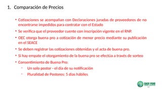 68
• Cotizaciones se acompañan con Declaraciones juradas de proveedores de no
encontrarse impedidos para contratar con el Estado
• Se verifica que el proveedor cuente con inscripción vigente en el RNP.
• OEC otorga buena pro a cotización de menor precio mediante su publicación
en el SEACE
• Se deben registrar las cotizaciones obtenidas y el acta de buena pro.
• Si hay empate el otorgamiento de la buena pro se efectúa a través de sorteo
• Consentimiento de Buena Pro:
- Un solo postor - el día de su notificación
- Pluralidad de Postores: 5 días hábiles
1. Comparación de Precios
 