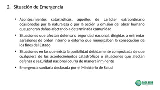 71
• Acontecimientos catastróficos, aquellos de carácter extraordinario
ocasionados por la naturaleza o por la acción u omisión del obrar humano
que generan daños afectando a determinada comunidad
• Situaciones que afectan defensa o seguridad nacional, dirigidas a enfrentar
agresiones de orden interno o externo que menoscaben la consecución de
los fines del Estado
• Situaciones en las que exista la posibilidad debidamente comprobada de que
cualquiera de los acontecimientos catastróficos o situaciones que afectan
defensa o seguridad nacional ocurra de manera inminente
• Emergencia sanitaria declarada por el Ministerio de Salud
2. Situación de Emergencia
 