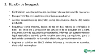 72
• Contratación inmediata de bienes, servicios y obras estrictamente necesarios
• Para prevenir los efectos del evento próximo a producirse
• Atender requerimientos generados como consecuencia directa del evento
producido
• Regularizar como máximo, dentro de los 10 días hábiles de entregado el
bien, del inicio de la prestación del servicio o de la ejecución de la obra,
documentación de actuaciones preparatorias, informes con sustento técnico
legal, resolución o acuerdo que la aprueba, contrato y sus requisitos, que a la
fecha de la contratación no haya sido elaborada, aprobada o suscrita
• Registrar y publicar en SEACE dichos informes y resolución o acuerdos,
dentro del mismo plazo
2. Situación de Emergencia
 