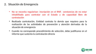 73
• No se necesita regularizar: inscripción en el RNP, constancias de no estar
inhabilitado para contratar con el Estado y de capacidad libre de
contratación
• Realizada contratación, Entidad contrata lo demás que requiera para la
realización de las actividades de prevención y atención derivadas de la
situación de emergencia
• Cuando no corresponde procedimiento de selección, debe justificarse en el
informe que sustenta la contratación directa
2. Situación de Emergencia
 