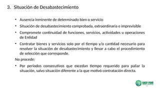 74
• Ausencia inminente de determinado bien o servicio
• Situación de desabastecimiento comprobada, extraordinaria e imprevisible
• Compromete continuidad de funciones, servicios, actividades u operaciones
de Entidad
• Contratar bienes y servicios solo por el tiempo y/o cantidad necesario para
resolver la situación de desabastecimiento y llevar a cabo el procedimiento
de selección que corresponde.
No procede:
• Por períodos consecutivos que excedan tiempo requerido para paliar la
situación, salvo situación diferente a la que motivó contratación directa.
3. Situación de Desabastecimiento
 