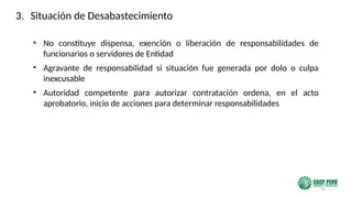 76
• No constituye dispensa, exención o liberación de responsabilidades de
funcionarios o servidores de Entidad
• Agravante de responsabilidad si situación fue generada por dolo o culpa
inexcusable
• Autoridad competente para autorizar contratación ordena, en el acto
aprobatorio, inicio de acciones para determinar responsabilidades
3. Situación de Desabastecimiento
 